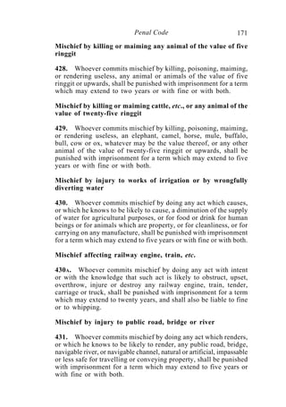 171Penal Code
Mischief by killing or maiming any animal of the value of five
ringgit
428. Whoever commits mischief by killing, poisoning, maiming,
or rendering useless, any animal or animals of the value of five
ringgit or upwards, shall be punished with imprisonment for a term
which may extend to two years or with fine or with both.
Mischief by killing or maiming cattle, etc., or any animal of the
value of twenty-five ringgit
429. Whoever commits mischief by killing, poisoning, maiming,
or rendering useless, an elephant, camel, horse, mule, buffalo,
bull, cow or ox, whatever may be the value thereof, or any other
animal of the value of twenty-five ringgit or upwards, shall be
punished with imprisonment for a term which may extend to five
years or with fine or with both.
Mischief by injury to works of irrigation or by wrongfully
diverting water
430. Whoever commits mischief by doing any act which causes,
or which he knows to be likely to cause, a diminution of the supply
of water for agricultural purposes, or for food or drink for human
beings or for animals which are property, or for cleanliness, or for
carrying on any manufacture, shall be punished with imprisonment
for a term which may extend to five years or with fine or with both.
Mischief affecting railway engine, train, etc.
430A. Whoever commits mischief by doing any act with intent
or with the knowledge that such act is likely to obstruct, upset,
overthrow, injure or destroy any railway engine, train, tender,
carriage or truck, shall be punished with imprisonment for a term
which may extend to twenty years, and shall also be liable to fine
or to whipping.
Mischief by injury to public road, bridge or river
431. Whoever commits mischief by doing any act which renders,
or which he knows to be likely to render, any public road, bridge,
navigable river, or navigable channel, natural or artificial, impassable
or less safe for travelling or conveying property, shall be punished
with imprisonment for a term which may extend to five years or
with fine or with both.
 