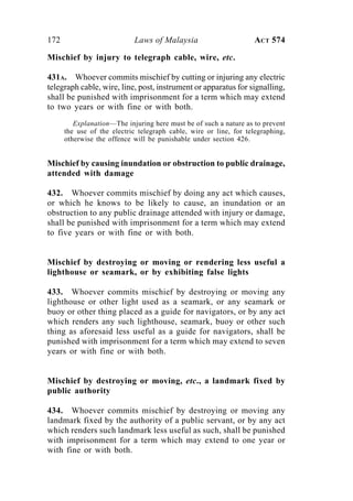 172 Laws of Malaysia ACT 574
Mischief by injury to telegraph cable, wire, etc.
431A. Whoever commits mischief by cutting or injuring any electric
telegraph cable, wire, line, post, instrument or apparatus for signalling,
shall be punished with imprisonment for a term which may extend
to two years or with fine or with both.
Explanation—The injuring here must be of such a nature as to prevent
the use of the electric telegraph cable, wire or line, for telegraphing,
otherwise the offence will be punishable under section 426.
Mischief by causing inundation or obstruction to public drainage,
attended with damage
432. Whoever commits mischief by doing any act which causes,
or which he knows to be likely to cause, an inundation or an
obstruction to any public drainage attended with injury or damage,
shall be punished with imprisonment for a term which may extend
to five years or with fine or with both.
Mischief by destroying or moving or rendering less useful a
lighthouse or seamark, or by exhibiting false lights
433. Whoever commits mischief by destroying or moving any
lighthouse or other light used as a seamark, or any seamark or
buoy or other thing placed as a guide for navigators, or by any act
which renders any such lighthouse, seamark, buoy or other such
thing as aforesaid less useful as a guide for navigators, shall be
punished with imprisonment for a term which may extend to seven
years or with fine or with both.
Mischief by destroying or moving, etc., a landmark fixed by
public authority
434. Whoever commits mischief by destroying or moving any
landmark fixed by the authority of a public servant, or by any act
which renders such landmark less useful as such, shall be punished
with imprisonment for a term which may extend to one year or
with fine or with both.
 