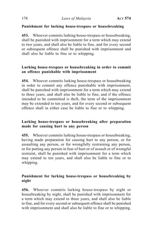 178 Laws of Malaysia ACT 574
Punishment for lurking house-trespass or housebreaking
453. Whoever commits lurking house-trespass or housebreaking,
shall be punished with imprisonment for a term which may extend
to two years, and shall also be liable to fine, and for every second
or subsequent offence shall be punished with imprisonment and
shall also be liable to fine or to whipping.
Lurking house-trespass or housebreaking in order to commit
an offence punishable with imprisonment
454. Whoever commits lurking house-trespass or housebreaking
in order to commit any offence punishable with imprisonment,
shall be punished with imprisonment for a term which may extend
to three years, and shall also be liable to fine; and if the offence
intended to be committed is theft, the term of the imprisonment
may be extended to ten years, and for every second or subsequent
offence shall in either case be liable to fine or to whipping.
Lurking house-trespass or housebreaking after preparation
made for causing hurt to any person
455. Whoever commits lurking house-trespass or housebreaking,
having made preparation for causing hurt to any person, or for
assaulting any person, or for wrongfully restraining any person,
or for putting any person in fear of hurt or of assault or of wrongful
restraint, shall be punished with imprisonment for a term which
may extend to ten years, and shall also be liable to fine or to
whipping.
Punishment for lurking house-trespass or housebreaking by
night
456. Whoever commits lurking house-trespass by night or
housebreaking by night, shall be punished with imprisonment for
a term which may extend to three years, and shall also be liable
to fine, and for every second or subsequent offence shall be punished
with imprisonment and shall also be liable to fine or to whipping.
 