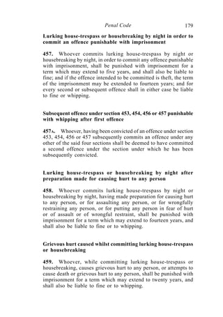 179Penal Code
Lurking house-trespass or housebreaking by night in order to
commit an offence punishable with imprisonment
457. Whoever commits lurking house-trespass by night or
housebreaking by night, in order to commit any offence punishable
with imprisonment, shall be punished with imprisonment for a
term which may extend to five years, and shall also be liable to
fine; and if the offence intended to be committed is theft, the term
of the imprisonment may be extended to fourteen years; and for
every second or subsequent offence shall in either case be liable
to fine or whipping.
Subsequent offence under section 453, 454, 456 or 457 punishable
with whipping after first offence
457A. Whoever, having been convicted of an offence under section
453, 454, 456 or 457 subsequently commits an offence under any
other of the said four sections shall be deemed to have committed
a second offence under the section under which he has been
subsequently convicted.
Lurking house-trespass or housebreaking by night after
preparation made for causing hurt to any person
458. Whoever commits lurking house-trespass by night or
housebreaking by night, having made preparation for causing hurt
to any person, or for assaulting any person, or for wrongfully
restraining any person, or for putting any person in fear of hurt
or of assault or of wrongful restraint, shall be punished with
imprisonment for a term which may extend to fourteen years, and
shall also be liable to fine or to whipping.
Grievous hurt caused whilst committing lurking house-trespass
or housebreaking
459. Whoever, while committing lurking house-trespass or
housebreaking, causes grievous hurt to any person, or attempts to
cause death or grievous hurt to any person, shall be punished with
imprisonment for a term which may extend to twenty years, and
shall also be liable to fine or to whipping.
 
