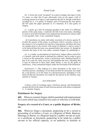 183Penal Code
(b) A writes the word “accepted” on a piece of paper and signs it with
Z’s name, in order that B may afterwards write on the paper a bill of
exchange drawn by B upon Z, and negotiate the bill as though it had been
accepted by Z. A is guilty of forgery; and if B knowing the fact draws
the bill upon the paper pursuant to A’s intention, B is also guilty of
forgery.
(c) A picks up a bill of exchange payable to the order of a different
person of the same name. A endorses the bill in his own name, intending
to cause it to be believed that it was endorsed by the person to whose order
it was payable: here A has committed forgery.
(d) A purchases an estate sold under execution of a decree against B.
B after the seizure of the estate, in collusion with Z, executes a lease of
the estate to Z at a nominal rent and for a long period, and dates the lease
six months prior to the seizure with intent to defraud A, and to cause it
to be believed that the lease was granted before the seizure. B, though he
executes the lease in his own name, commits forgery by antedating it.
(e) A, a trader, in anticipation of insolvency, lodges effects with B for
A’s benefit, and with intent to defraud his creditors, and in order to give
a colour to the transaction, writes a promissory note, binding himself to
pay to B a sum for value received, and antedates the note, intending that
it may be believed to have been made before A was on the point of
insolvency. A has committed forgery under the first head of the definition.
Explanation 2—The making of a false document in the name of a
fictitious person, intending it to be believed that the document was made
by a real person, or in the name of a deceased person, intending it to be
believed that the document was made by the person in his lifetime, may
amount to forgery.
ILLUSTRATION
A draws a bill of exchange upon a fictitious person, and fraudulently
accepts the bill in the name of such fictitious person with intent to negotiate
it. A commits forgery.
Punishment for forgery
465. Whoever commits forgery shall be punished with imprisonment
for a term which may extend to two years or with fine or with both.
Forgery of a record of a Court, or a public Register of Births,
etc.
466. Whoever forges a document, purporting to be a record or
proceeding of or before a Court, or a Register of Birth, Baptism,
Marriage or Burial, or a Register kept by a public servant as such,
or a certificate or document, purporting to be made by a public
servant in his official capacity, or an authority to institute or
 