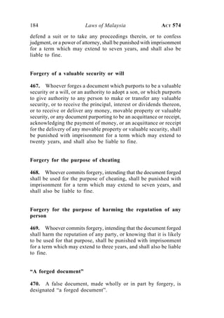 184 Laws of Malaysia ACT 574
defend a suit or to take any proceedings therein, or to confess
judgment, or a power of attorney, shall be punished with imprisonment
for a term which may extend to seven years, and shall also be
liable to fine.
Forgery of a valuable security or will
467. Whoever forges a document which purports to be a valuable
security or a will, or an authority to adopt a son, or which purports
to give authority to any person to make or transfer any valuable
security, or to receive the principal, interest or dividends thereon,
or to receive or deliver any money, movable property or valuable
security, or any document purporting to be an acquittance or receipt,
acknowledging the payment of money, or an acquittance or receipt
for the delivery of any movable property or valuable security, shall
be punished with imprisonment for a term which may extend to
twenty years, and shall also be liable to fine.
Forgery for the purpose of cheating
468. Whoever commits forgery, intending that the document forged
shall be used for the purpose of cheating, shall be punished with
imprisonment for a term which may extend to seven years, and
shall also be liable to fine.
Forgery for the purpose of harming the reputation of any
person
469. Whoever commits forgery, intending that the document forged
shall harm the reputation of any party, or knowing that it is likely
to be used for that purpose, shall be punished with imprisonment
for a term which may extend to three years, and shall also be liable
to fine.
“A forged document”
470. A false document, made wholly or in part by forgery, is
designated “a forged document”.
 