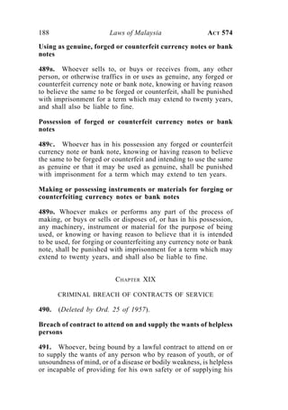 188 Laws of Malaysia ACT 574
Using as genuine, forged or counterfeit currency notes or bank
notes
489B. Whoever sells to, or buys or receives from, any other
person, or otherwise traffics in or uses as genuine, any forged or
counterfeit currency note or bank note, knowing or having reason
to believe the same to be forged or counterfeit, shall be punished
with imprisonment for a term which may extend to twenty years,
and shall also be liable to fine.
Possession of forged or counterfeit currency notes or bank
notes
489C. Whoever has in his possession any forged or counterfeit
currency note or bank note, knowing or having reason to believe
the same to be forged or counterfeit and intending to use the same
as genuine or that it may be used as genuine, shall be punished
with imprisonment for a term which may extend to ten years.
Making or possessing instruments or materials for forging or
counterfeiting currency notes or bank notes
489D. Whoever makes or performs any part of the process of
making, or buys or sells or disposes of, or has in his possession,
any machinery, instrument or material for the purpose of being
used, or knowing or having reason to believe that it is intended
to be used, for forging or counterfeiting any currency note or bank
note, shall be punished with imprisonment for a term which may
extend to twenty years, and shall also be liable to fine.
CHAPTER XIX
CRIMINAL BREACH OF CONTRACTS OF SERVICE
490. (Deleted by Ord. 25 of 1957).
Breach of contract to attend on and supply the wants of helpless
persons
491. Whoever, being bound by a lawful contract to attend on or
to supply the wants of any person who by reason of youth, or of
unsoundness of mind, or of a disease or bodily weakness, is helpless
or incapable of providing for his own safety or of supplying his
 