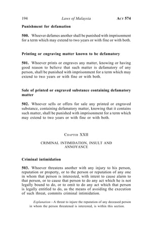 194 Laws of Malaysia ACT 574
Punishment for defamation
500. Whoever defames another shall be punished with imprisonment
for a term which may extend to two years or with fine or with both.
Printing or engraving matter known to be defamatory
501. Whoever prints or engraves any matter, knowing or having
good reason to believe that such matter is defamatory of any
person, shall be punished with imprisonment for a term which may
extend to two years or with fine or with both.
Sale of printed or engraved substance containing defamatory
matter
502. Whoever sells or offers for sale any printed or engraved
substance, containing defamatory matter, knowing that it contains
such matter, shall be punished with imprisonment for a term which
may extend to two years or with fine or with both.
CHAPTER XXII
CRIMINAL INTIMIDATION, INSULT AND
ANNOYANCE
Criminal intimidation
503. Whoever threatens another with any injury to his person,
reputation or property, or to the person or reputation of any one
in whom that person is interested, with intent to cause alarm to
that person, or to cause that person to do any act which he is not
legally bound to do, or to omit to do any act which that person
is legally entitled to do, as the means of avoiding the execution
of such threat, commits criminal intimidation.
Explanation—A threat to injure the reputation of any deceased person
in whom the person threatened is interested, is within this section.
 