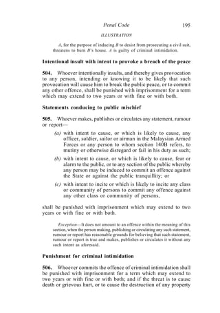 195Penal Code
ILLUSTRATION
A, for the purpose of inducing B to desist from prosecuting a civil suit,
threatens to burn B’s house. A is guilty of criminal intimidation.
Intentional insult with intent to provoke a breach of the peace
504. Whoever intentionally insults, and thereby gives provocation
to any person, intending or knowing it to be likely that such
provocation will cause him to break the public peace, or to commit
any other offence, shall be punished with imprisonment for a term
which may extend to two years or with fine or with both.
Statements conducing to public mischief
505. Whoever makes, publishes or circulates any statement, rumour
or report—
(a) with intent to cause, or which is likely to cause, any
officer, soldier, sailor or airman in the Malaysian Armed
Forces or any person to whom section 140B refers, to
mutiny or otherwise disregard or fail in his duty as such;
(b) with intent to cause, or which is likely to cause, fear or
alarm to the public, or to any section of the public whereby
any person may be induced to commit an offence against
the State or against the public tranquillity; or
(c) with intent to incite or which is likely to incite any class
or community of persons to commit any offence against
any other class or community of persons,
shall be punished with imprisonment which may extend to two
years or with fine or with both.
Exception—It does not amount to an offence within the meaning of this
section, when the person making, publishing or circulating any such statement,
rumour or report has reasonable grounds for believing that such statement,
rumour or report is true and makes, publishes or circulates it without any
such intent as aforesaid.
Punishment for criminal intimidation
506. Whoever commits the offence of criminal intimidation shall
be punished with imprisonment for a term which may extend to
two years or with fine or with both; and if the threat is to cause
death or grievous hurt, or to cause the destruction of any property
 