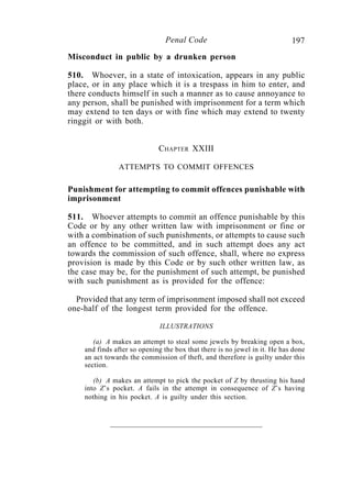 197Penal Code
Misconduct in public by a drunken person
510. Whoever, in a state of intoxication, appears in any public
place, or in any place which it is a trespass in him to enter, and
there conducts himself in such a manner as to cause annoyance to
any person, shall be punished with imprisonment for a term which
may extend to ten days or with fine which may extend to twenty
ringgit or with both.
CHAPTER XXIII
ATTEMPTS TO COMMIT OFFENCES
Punishment for attempting to commit offences punishable with
imprisonment
511. Whoever attempts to commit an offence punishable by this
Code or by any other written law with imprisonment or fine or
with a combination of such punishments, or attempts to cause such
an offence to be committed, and in such attempt does any act
towards the commission of such offence, shall, where no express
provision is made by this Code or by such other written law, as
the case may be, for the punishment of such attempt, be punished
with such punishment as is provided for the offence:
Provided that any term of imprisonment imposed shall not exceed
one-half of the longest term provided for the offence.
ILLUSTRATIONS
(a) A makes an attempt to steal some jewels by breaking open a box,
and finds after so opening the box that there is no jewel in it. He has done
an act towards the commission of theft, and therefore is guilty under this
section.
(b) A makes an attempt to pick the pocket of Z by thrusting his hand
into Z’s pocket. A fails in the attempt in consequence of Z’s having
nothing in his pocket. A is guilty under this section.
 