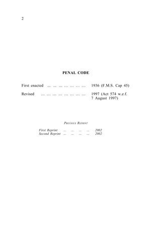 2
PENAL CODE
First enacted ... ... ... … … … … 1936 (F.M.S. Cap 45)
Revised … … … … … … … … 1997 (Act 574 w.e.f.
7 August 1997)
PREVIOUS REPRINT
First Reprint ... ... ... ... 2002
Second Reprint … … … … 2002
 