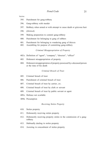 21Penal Code
Section
395. Punishment for gang-robbery
396. Gang-robbery with murder
397. Robbery when armed or with attempt to cause death or grievous hurt
398. (Deleted)
399. Making preparation to commit gang-robbery
400. Punishment for belonging to gang of robbers
401. Punishment for belonging to wandering gang of thieves
402. Assembling for purpose of committing gang-robbery
Criminal Misappropriation of Property
402A. Definition of “agent”, “company”, “director”, “officer”
403. Dishonest misappropriation of property
404. Dishonest misappropriation of property possessed by a deceased person
at the time of his death
Criminal Breach of Trust
405. Criminal breach of trust
406. Punishment of criminal breach of trust
407. Criminal breach of trust by carrier, etc.
408. Criminal breach of trust by clerk or servant
409. Criminal breach of trust by public servant or agent
409A. Defence not available
409B. Presumption
Receiving Stolen Property
410. Stolen property
411. Dishonestly receiving stolen property
412. Dishonestly receiving property stolen in the commission of a gang-
robbery
413. Habitually dealing in stolen property
414. Assisting in concealment of stolen property
 