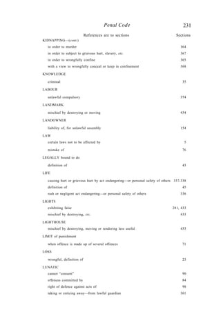 231Penal Code
KIDNAPPING—(cont.)
in order to murder 364
in order to subject to grievous hurt, slavery, etc. 367
in order to wrongfully confine 365
with a view to wrongfully conceal or keep in confinement 368
KNOWLEDGE
criminal 35
LABOUR
unlawful compulsory 374
LANDMARK
mischief by destroying or moving 434
LANDOWNER
liability of, for unlawful assembly 154
LAW
certain laws not to be affected by 5
mistake of 76
LEGALLY bound to do
definition of 43
LIFE
causing hurt or grievous hurt by act endangering—or personal safety of others 337-338
definition of 45
rash or negligent act endangering—or personal safety of others 336
LIGHTS
exhibiting false 281, 433
mischief by destroying, etc. 433
LIGHTHOUSE
mischief by destroying, moving or rendering less useful 433
LIMIT of punishment
when offence is made up of several offences 71
LOSS
wrongful, definition of 23
LUNATIC
cannot “consent” 90
offences committed by 84
right of defence against acts of 98
taking or enticing away—from lawful guardian 361
References are to sections Sections
 