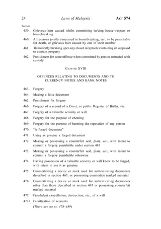 24 Laws of Malaysia ACT 574
Section
459. Grievous hurt caused whilst committing lurking house-trespass or
housebreaking
460. All persons jointly concerned in housebreaking, etc., to be punishable
for death, or grievous hurt caused by one of their number
461. Dishonestly breaking open any closed receptacle containing or supposed
to contain property
462. Punishment for same offence when committed by person entrusted with
custody
CHAPTER XVIII
OFFENCES RELATING TO DOCUMENTS AND TO
CURRENCY NOTES AND BANK NOTES
463. Forgery
464. Making a false document
465. Punishment for forgery
466. Forgery of a record of a Court, or public Register of Births, etc.
467. Forgery of a valuable security or will
468. Forgery for the purpose of cheating
469. Forgery for the purpose of harming the reputation of any person
470. “A forged document”
471. Using as genuine a forged document
472. Making or possessing a counterfeit seal, plate, etc., with intent to
commit a forgery punishable under section 467
473. Making or possessing a counterfeit seal, plate, etc., with intent to
commit a forgery punishable otherwise
474. Having possession of a valuable security or will know to be forged,
with intent to use it as genuine
475. Counterfeiting a device or mark used for authenticating documents
described in section 467, or possessing counterfeit marked material
476. Counterfeiting a device or mark used for authenticating documents
other than those described in section 467 or possessing counterfeit
marked material
477. Fraudulent cancellation, destruction, etc., of a will
477A. Falsification of accounts
(There are no ss. 478–489)
 