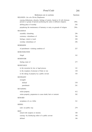 241Penal Code
RELIGION—See also Divine Displeasure
causing disharmony, disunity, feelings of enmity, hatred or ill will, between
persons or groups of persons professing the same or different religions 298A
defiling place of worship 295
prejudicing the maintenance of harmony or unity on grounds of religion 298A
RELIGIOUS
assembly—disturbing 296
ceremony—disturbance of 296
feelings—intent to insult 298
worship—disturbance of 296
REMISSION
of punishment—violating condition of 227
REMUNERATION
illegal 161
RESERVOIR
fouling water of 277
RESISTANCE
to the execution by law or legal process 141
to the recapture of prisoner of State or war 130
to the taking of property by a public servant 183
RESTRAINT
wrongful
defined 339
punishment 341
RETAINING
stolen property 412
stolen property, preparation to cause death, hurt or restraint 382
REWARD
acceptance of, as a bribe 161
RIDING
rash—on public way 279
RIOT
armed with weapons or missiles 148
causing—by disobeying orders of a public servant 188
defined 146
References are to sections Sections
 