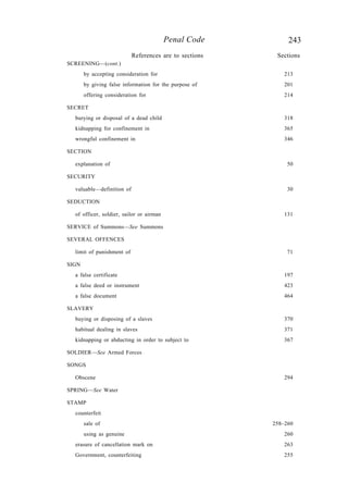 243Penal Code
SCREENING—(cont.)
by accepting consideration for 213
by giving false information for the purpose of 201
offering consideration for 214
SECRET
burying or disposal of a dead child 318
kidnapping for confinement in 365
wrongful confinement in 346
SECTION
explanation of 50
SECURITY
valuable—definition of 30
SEDUCTION
of officer, soldier, sailor or airman 131
SERVICE of Summons—See Summons
SEVERAL OFFENCES
limit of punishment of 71
SIGN
a false certificate 197
a false deed or instrument 423
a false document 464
SLAVERY
buying or disposing of a slaves 370
habitual dealing in slaves 371
kidnapping or abducting in order to subject to 367
SOLDIER—See Armed Forces
SONGS
Obscene 294
SPRING—See Water
STAMP
counterfeit
sale of 258–260
using as genuine 260
erasure of cancellation mark on 263
Government, counterfeiting 255
References are to sections Sections
 