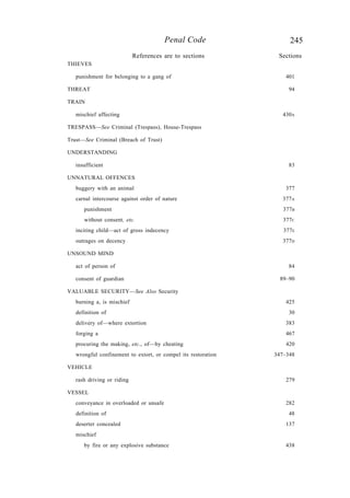245Penal Code
References are to sections Sections
THIEVES
punishment for belonging to a gang of 401
THREAT 94
TRAIN
mischief affecting 430A
TRESPASS—See Criminal (Trespass), House-Trespass
Trust—See Criminal (Breach of Trust)
UNDERSTANDING
insufficient 83
UNNATURAL OFFENCES
buggery with an animal 377
carnal intercourse against order of nature 377A
punishment 377B
without consent, etc. 377C
inciting child—act of gross indecency 377E
outrages on decency 377D
UNSOUND MIND
act of person of 84
consent of guardian 89–90
VALUABLE SECURITY—See Also Security
burning a, is mischief 425
definition of 30
delivery of—where extortion 383
forging a 467
procuring the making, etc., of—by cheating 420
wrongful confinement to extort, or compel its restoration 347–348
VEHICLE
rash driving or riding 279
VESSEL
conveyance in overloaded or unsafe 282
definition of 48
deserter concealed 137
mischief
by fire or any explosive substance 438
 