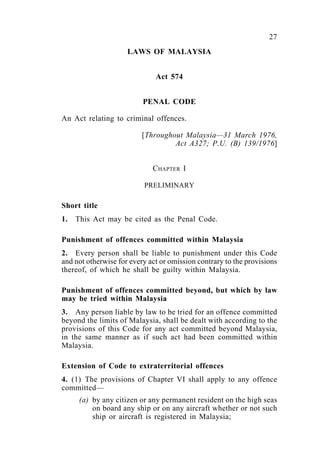 27Penal Code
LAWS OF MALAYSIA
Act 574
PENAL CODE
An Act relating to criminal offences.
[Throughout Malaysia—31 March 1976,
Act A327; P.U. (B) 139/1976]
CHAPTER I
PRELIMINARY
Short title
1. This Act may be cited as the Penal Code.
Punishment of offences committed within Malaysia
2. Every person shall be liable to punishment under this Code
and not otherwise for every act or omission contrary to the provisions
thereof, of which he shall be guilty within Malaysia.
Punishment of offences committed beyond, but which by law
may be tried within Malaysia
3. Any person liable by law to be tried for an offence committed
beyond the limits of Malaysia, shall be dealt with according to the
provisions of this Code for any act committed beyond Malaysia,
in the same manner as if such act had been committed within
Malaysia.
Extension of Code to extraterritorial offences
4. (1) The provisions of Chapter VI shall apply to any offence
committed—
(a) by any citizen or any permanent resident on the high seas
on board any ship or on any aircraft whether or not such
ship or aircraft is registered in Malaysia;
 