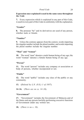 29Penal Code
Expression once explained is used in the same sense throughout
the Code
7. Every expression which is explained in any part of this Code,
is used in every part of this Code in conformity with the explanation.
“Gender”
8. The pronoun “he” and its derivatives are used of any person,
whether male or female.
“Number”
9. Unless the contrary appears from the context, words importing
the singular number include the plural number, and words importing
the plural number include the singular number.
“Man” and “woman”
10. The word “man” denotes a male human being of any age; the
word “woman” denotes a female human being of any age.
“Person”
11. The word “person” includes any company or association or
body of persons, whether incorporated or not.
“Public”
12. The word “public” includes any class of the public or any
community.
13. (Deleted by L.N. (N.S.) 1 of 1957).
14–16. (There are no ss. 14–16).
“Government”
17. “Government” includes the Government of Malaysia and of
the States and any person lawfully performing executive functions
of Government under any written law.
18. (There is no s. 18).
 
