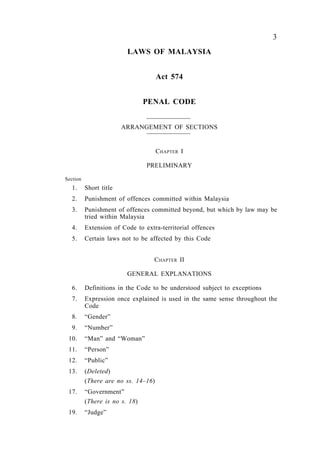 3
LAWS OF MALAYSIA
Act 574
PENAL CODE
ARRANGEMENT OF SECTIONS
CHAPTER I
PRELIMINARY
Section
1. Short title
2. Punishment of offences committed within Malaysia
3. Punishment of offences committed beyond, but which by law may be
tried within Malaysia
4. Extension of Code to extra-territorial offences
5. Certain laws not to be affected by this Code
CHAPTER II
GENERAL EXPLANATIONS
6. Definitions in the Code to be understood subject to exceptions
7. Expression once explained is used in the same sense throughout the
Code
8. “Gender”
9. “Number”
10. “Man” and “Woman”
11. “Person”
12. “Public”
13. (Deleted)
(There are no ss. 14–16)
17. “Government”
(There is no s. 18)
19. “Judge”
 