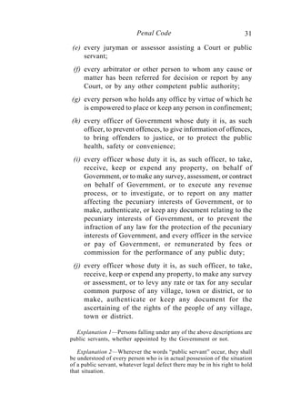 31Penal Code
(e) every juryman or assessor assisting a Court or public
servant;
(f) every arbitrator or other person to whom any cause or
matter has been referred for decision or report by any
Court, or by any other competent public authority;
(g) every person who holds any office by virtue of which he
is empowered to place or keep any person in confinement;
(h) every officer of Government whose duty it is, as such
officer, to prevent offences, to give information of offences,
to bring offenders to justice, or to protect the public
health, safety or convenience;
(i) every officer whose duty it is, as such officer, to take,
receive, keep or expend any property, on behalf of
Government, or to make any survey, assessment, or contract
on behalf of Government, or to execute any revenue
process, or to investigate, or to report on any matter
affecting the pecuniary interests of Government, or to
make, authenticate, or keep any document relating to the
pecuniary interests of Government, or to prevent the
infraction of any law for the protection of the pecuniary
interests of Government, and every officer in the service
or pay of Government, or remunerated by fees or
commission for the performance of any public duty;
(j) every officer whose duty it is, as such officer, to take,
receive, keep or expend any property, to make any survey
or assessment, or to levy any rate or tax for any secular
common purpose of any village, town or district, or to
make, authenticate or keep any document for the
ascertaining of the rights of the people of any village,
town or district.
Explanation 1—Persons falling under any of the above descriptions are
public servants, whether appointed by the Government or not.
Explanation 2—Wherever the words “public servant” occur, they shall
be understood of every person who is in actual possession of the situation
of a public servant, whatever legal defect there may be in his right to hold
that situation.
 