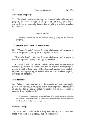 32 Laws of Malaysia ACT 574
“Movable property”
22. The words “movable property” are intended to include corporeal
property of every description, except land and things attached to
the earth, or permanently fastened to anything which is attached
to the earth.
ILLUSTRATION
Writings, relating to real or personal property or rights, are movable
property.
“Wrongful gain” and “wrongful loss”
23. “Wrongful gain” is gain by unlawful means of property to
which the person gaining is not legally entitled.
“Wrongful loss” is the loss by unlawful means of property to
which the person losing it is legally entitled.
A person is said to gain wrongfully when such person retains
wrongfully, as well as when such person acquires wrongfully. A
person is said to lose wrongfully when such person is wrongfully
kept out of any property, as well as when such person is wrongfully
deprived of property.
“Dishonestly”
24. Whoever does anything with the intention of causing wrongful
gain to one person, or wrongful loss to another person, irrespective
of whether the act causes actual wrongful loss or gain, is said to
do that thing “dishonestly”.
Explanation—In relation to the offence of criminal misappropriation
or criminal breach of trust it is immaterial whether there was an intention
to defraud or to deceive any person.
“Fraudulently”
25. A person is said to do a thing fraudulently if he does that
thing with intend to defraud, but not otherwise.
 