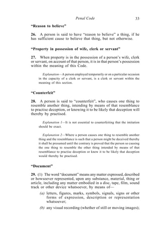 33Penal Code
“Reason to believe”
26. A person is said to have “reason to believe” a thing, if he
has sufficient cause to believe that thing, but not otherwise.
“Property in possession of wife, clerk or servant”
27. When property is in the possession of a person’s wife, clerk
or servant, on account of that person, it is in that person’s possession
within the meaning of this Code.
Explanation—A person employed temporarily or on a particular occasion
in the capacity of a clerk or servant, is a clerk or servant within the
meaning of this section.
“Counterfeit”
28. A person is said to “counterfeit”, who causes one thing to
resemble another thing, intending by means of that resemblance
to practise deception, or knowing it to be likely that deception will
thereby by practised.
Explanation 1—It is not essential to counterfeiting that the imitation
should be exact.
Explanation 2—Where a person causes one thing to resemble another
thing and the resemblance is such that a person might be deceived thereby
it shall be presumed until the contrary is proved that the person so causing
the one thing to resemble the other thing intended by means of that
resemblance to practise deception or knew it to be likely that deception
would thereby be practised.
“Document”
29. (1) The word “document” means any matter expressed, described
or howsoever represented, upon any substance, material, thing or
article, including any matter embodied in a disc, tape, film, sound
track or other device whatsoever, by means of—
(a) letters, figures, marks, symbols, signals, signs or other
forms of expression, description or representation
whatsoever;
(b) any visual recording (whether of still or moving images);
 