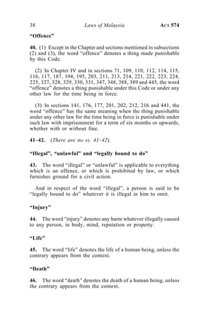 38 Laws of Malaysia ACT 574
“Offence”
40. (1) Except in the Chapter and sections mentioned in subsections
(2) and (3), the word “offence” denotes a thing made punishable
by this Code.
(2) In Chapter IV and in sections 71, 109, 110, 112, 114, 115,
116, 117, 187, 194, 195, 203, 211, 213, 214, 221, 222, 223, 224,
225, 327, 328, 329, 330, 331, 347, 348, 388, 389 and 445, the word
“offence” denotes a thing punishable under this Code or under any
other law for the time being in force.
(3) In sections 141, 176, 177, 201, 202, 212, 216 and 441, the
word “offence” has the same meaning when the thing punishable
under any other law for the time being in force is punishable under
such law with imprisonment for a term of six months or upwards,
whether with or without fine.
41–42. (There are no ss. 41–42).
“Illegal”, “unlawful” and “legally bound to do”
43. The word “illegal” or “unlawful” is applicable to everything
which is an offence, or which is prohibited by law, or which
furnishes ground for a civil action.
And in respect of the word “illegal”, a person is said to be
“legally bound to do” whatever it is illegal in him to omit.
“Injury”
44. The word “injury” denotes any harm whatever illegally caused
to any person, in body, mind, reputation or property.
“Life”
45. The word “life” denotes the life of a human being, unless the
contrary appears from the context.
“Death”
46. The word “death” denotes the death of a human being, unless
the contrary appears from the context.
 