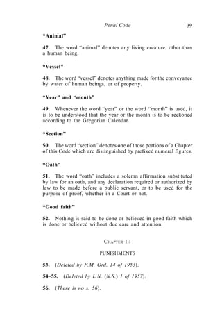 39Penal Code
“Animal”
47. The word “animal” denotes any living creature, other than
a human being.
“Vessel”
48. The word “vessel” denotes anything made for the conveyance
by water of human beings, or of property.
“Year” and “month”
49. Whenever the word “year” or the word “month” is used, it
is to be understood that the year or the month is to be reckoned
according to the Gregorian Calendar.
“Section”
50. The word “section” denotes one of those portions of a Chapter
of this Code which are distinguished by prefixed numeral figures.
“Oath”
51. The word “oath” includes a solemn affirmation substituted
by law for an oath, and any declaration required or authorized by
law to be made before a public servant, or to be used for the
purpose of proof, whether in a Court or not.
“Good faith”
52. Nothing is said to be done or believed in good faith which
is done or believed without due care and attention.
CHAPTER III
PUNISHMENTS
53. (Deleted by F.M. Ord. 14 of 1953).
54–55. (Deleted by L.N. (N.S.) 1 of 1957).
56. (There is no s. 56).
 