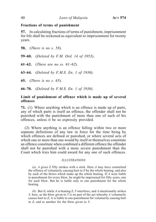 40 Laws of Malaysia ACT 574
Fractions of terms of punishment
57. In calculating fractions of terms of punishment, imprisonment
for life shall be reckoned as equivalent to imprisonment for twenty
years.
58. (There is no s. 58).
59–60. (Deleted by F.M. Ord. 14 of 1953).
61–62. (There are no ss. 61–62).
63–64. (Deleted by F.M.S. En. 1 of 1936).
65. (There is no s. 65).
66–70. (Deleted by F.M.S. En. 1 of 1936).
Limit of punishment of offence which is made up of several
offences
71. (1) Where anything which is an offence is made up of parts,
any of which parts is itself an offence, the offender shall not be
punished with the punishment of more than one of such of his
offences, unless it be so expressly provided.
(2) Where anything is an offence falling within two or more
separate definitions of any law in force for the time being by
which offences are defined or punished, or where several acts of
which one or more than one would by itself or themselves constitute
an offence constitute when combined a different offence the offender
shall not be punished with a more severe punishment than the
Court which tries him could award for any one of such offences.
ILLUSTRATIONS
(a) A gives Z fifty strokes with a stick. Here A may have committed
the offence of voluntarily causing hurt to Z by the whole beating, and also
by each of the blows which make up the whole beating. If A were liable
to punishment for every blow, he might be imprisoned for fifty years, one
for each blow. But he is liable only to one punishment for the whole
beating.
(b) But if, while A is beating Z, Y interferes, and A intentionally strikes
Y, here, as the blow given to Y is no part of the act whereby A voluntarily
causes hurt to Z, A is liable to one punishment for voluntarily causing hurt
to Z, and to another for the blow given to Y.
 