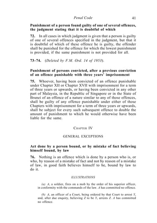 41Penal Code
Punishment of a person found guilty of one of several offences,
the judgment stating that it is doubtful of which
72. In all cases in which judgment is given that a person is guilty
of one of several offences specified in the judgment, but that it
is doubtful of which of these offence he is guilty, the offender
shall be punished for the offence for which the lowest punishment
is provided, if the same punishment is not provided for all.
73–74. (Deleted by F.M. Ord. 14 of 1953).
Punishment of persons convicted, after a previous conviction
of an offence punishable with three years’ imprisonment
75. Whoever, having been convicted of an offence punishable
under Chapter XII or Chapter XVII with imprisonment for a term
of three years or upwards, or having been convicted in any other
part of Malaysia, in the Republic of Singapore or in the State of
Brunei of an offence of a nature similar to any of those offences,
shall be guilty of any offence punishable under either of those
Chapters with imprisonment for a term of three years or upwards,
shall be subject for every such subsequent offence to double the
amount of punishment to which he would otherwise have been
liable for the same.
CHAPTER IV
GENERAL EXCEPTIONS
Act done by a person bound, or by mistake of fact believing
himself bound, by law
76. Nothing is an offence which is done by a person who is, or
who, by reason of a mistake of fact and not by reason of a mistake
of law, in good faith believes himself to be, bound by law to
do it.
ILLUSTRATIONS
(a) A, a soldier, fires on a mob by the order of his superior officer,
in conformity with the commands of the law. A has committed no offence.
(b) A, an officer of a Court, being ordered by that Court to arrest Y,
and, after due enquiry, believing Z to be Y, arrests Z. A has committed
no offence.
 