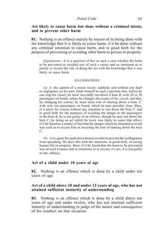 43Penal Code
Act likely to cause harm but done without a criminal intent,
and to prevent other harm
81. Nothing is an offence merely by reason of its being done with
the knowledge that it is likely to cause harm, if it be done without
any criminal intention to cause harm, and in good faith for the
purpose of preventing or avoiding other harm to person or property.
Explanation—It is a question of fact in such a case whether the harm
to be prevented or avoided was of such a nature and so imminent as to
justify or excuse the risk of doing the act with the knowledge that it was
likely to cause harm.
ILLUSTRATIONS
(a) A, the captain of a steam vessel, suddenly and without any fault
or negligence on his part, finds himself in such a position that, before he
can stop his vessel, he must inevitably run down a boat B, with 20 or 30
passengers on board, unless he changes the course of his vessel; and that,
by changing his course, he must incur risk of running down a boat, C,
with only two passengers on board, which he may possibly clear. Here,
if A alters his course without any intention to run down the boat C, and
in good faith for the purposes of avoiding the danger to the passengers
in the boat B, he is not guilty of an offence, though he may run down the
boat C, by doing an act which he knew was likely to cause that effect,
if it be found as a matter of fact that the danger which he intended to avoid
was such as to excuse him in incurring the risk of running down the boat
C.
(b) A in a great fire pulls down houses in order to prevent the conflagration
from spreading. He does this with the intention, in good faith, of saving
human life or property. Here, if it be found that the harm to be prevented
was of such a nature and so imminent as to excuse A’s act, A is not guilty
of the offence.
Act of a child under 10 years of age
82. Nothing is an offence which is done by a child under ten
years of age.
Act of a child above 10 and under 12 years of age, who has not
attained sufficient maturity of understanding
83. Nothing is an offence which is done by a child above ten
years of age and under twelve, who has not attained sufficient
maturity of understanding to judge of the nature and consequence
of his conduct on that occasion.
 