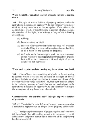 52 Laws of Malaysia ACT 574
When the right of private defence of property extends to causing
death
103. The right of private defence of property extends, under the
restrictions mentioned in section 99, to the voluntary causing of
death or of any other harm to the wrongdoer, if the offence, the
committing of which, or the attempting to commit which, occasions
the exercise of the right, is an offence of any of the following
descriptions:
(a) robbery;
(b) housebreaking by night;
(c) mischief by fire committed on any building, tent or vessel,
which building, tent or vessel is used as a human dwelling,
or as a place for the custody of property;
(d) theft, mischief or house-trespass, under such circumstances
as may reasonably cause apprehension that death or grievous
hurt will be the consequence, if such right of private
defence is not exercised.
When such right extends to causing any harm other than death
104. If the offence, the committing of which, or the attempting
to commit which, occasions the exercise of the right of private
defence, is theft, mischief or criminal trespass, not of any of the
descriptions enumerated in section 103, that right does not extend
to the voluntary causing of death, but does extend subject to the
restrictions mentioned in section 99, to the voluntary causing to
the wrongdoer of any harm other than death.
Commencement and continuance of the right of private defence
of property
105. (1) The right of private defence of property commences when
a reasonable apprehension of danger to the property commences.
(2) The right of private defence of property against theft continues
till the offender has effected his retreat with the property, or till
assistance of the public authorities is obtained, or till the property
has been recovered.
 