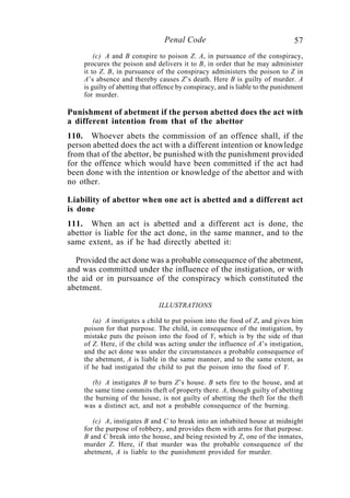 57Penal Code
(c) A and B conspire to poison Z. A, in pursuance of the conspiracy,
procures the poison and delivers it to B, in order that he may administer
it to Z. B, in pursuance of the conspiracy administers the poison to Z in
A’s absence and thereby causes Z’s death. Here B is guilty of murder. A
is guilty of abetting that offence by conspiracy, and is liable to the punishment
for murder.
Punishment of abetment if the person abetted does the act with
a different intention from that of the abettor
110. Whoever abets the commission of an offence shall, if the
person abetted does the act with a different intention or knowledge
from that of the abettor, be punished with the punishment provided
for the offence which would have been committed if the act had
been done with the intention or knowledge of the abettor and with
no other.
Liability of abettor when one act is abetted and a different act
is done
111. When an act is abetted and a different act is done, the
abettor is liable for the act done, in the same manner, and to the
same extent, as if he had directly abetted it:
Provided the act done was a probable consequence of the abetment,
and was committed under the influence of the instigation, or with
the aid or in pursuance of the conspiracy which constituted the
abetment.
ILLUSTRATIONS
(a) A instigates a child to put poison into the food of Z, and gives him
poison for that purpose. The child, in consequence of the instigation, by
mistake puts the poison into the food of Y, which is by the side of that
of Z. Here, if the child was acting under the influence of A’s instigation,
and the act done was under the circumstances a probable consequence of
the abetment, A is liable in the same manner, and to the same extent, as
if he had instigated the child to put the poison into the food of Y.
(b) A instigates B to burn Z’s house. B sets fire to the house, and at
the same time commits theft of property there. A, though guilty of abetting
the burning of the house, is not guilty of abetting the theft for the theft
was a distinct act, and not a probable consequence of the burning.
(c) A, instigates B and C to break into an inhabited house at midnight
for the purpose of robbery, and provides them with arms for that purpose.
B and C break into the house, and being resisted by Z, one of the inmates,
murder Z. Here, if that murder was the probable consequence of the
abetment, A is liable to the punishment provided for murder.
 