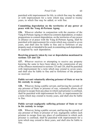 65Penal Code
punished with imprisonment for life, to which fine may be added;
or with imprisonment for a term which may extend to twenty
years, to which fine may be added, or with fine.
Committing depredation on the territories of any power at
peace with the Yang di-Pertuan Agong
126. Whoever whether in conjunction with the enemies of the
Yang di-Pertuan Agong or otherwise commits depredation, or makes
preparations to commit depredation, on the territories of any power
in alliance or at peace with the Yang di-Pertuan Agong, shall be
punished with imprisonment for a term which may extend to seven
years, and shall also be liable to fine and to forfeiture of any
property used, or intended to be used, in committing such depredation,
or acquired by such depredation.
Receiving property taken by war or depredation mentioned in
sections 125 and 126
127. Whoever receives or attempting to receive any property
knowing the same to have been taken in the commission of any
of the offences mentioned in sections 125 and 126, shall be punished
with imprisonment for a term which may extend to seven years,
and shall also be liable to fine and to forfeiture of the property
so received.
Public servant voluntarily allowing prisoner of State or war in
his custody to escape
128. Whoever, being a public servant, and having the custody of
any prisoner of State or prisoner of war, voluntarily allows such
prisoner to escape from any place in which such prisoner is confined,
shall be punished with imprisonment for life, or imprisonment for
a term which may extend to twenty years, and shall also be liable
to fine.
Public servant negligently suffering prisoner of State or war
in his custody to escape
129. Whoever, being a public servant, and having the custody of
any prisoner of State or prisoner of war, negligently suffers such
prisoner to escape from any place of confinement in which such
prisoner is confined, shall be punished with imprisonment for a
term which may extend to three years, and shall also be liable to
fine.
 