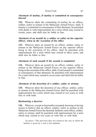 67Penal Code
Abetment of mutiny, if mutiny is committed in consequence
thereof
132. Whoever abets the committing of mutiny by an officer,
soldier, sailor or airman in the Malaysian Armed Forces, shall, if
mutiny is committed in consequence of that abetment, be punished
with death or with imprisonment for a term which may extend to
twenty years, and shall also be liable to fine.
Abetment of an assault by a soldier or sailor on his superior
officer, when in the execution of his office
133. Whoever abets an assault by an officer, soldier, sailor or
airman in the Malaysian Armed Forces on any superior officer
being in the execution of his office, shall be punished with
imprisonment for a term which may extend to three years, and
shall also be liable to fine.
Abetment of such assault if the assault is committed
134. Whoever abets an assault by an officer, soldier, sailor or
airman in the Malaysian Armed Forces on any superior officer
being in the execution of his office, shall, if such assault is committed
in consequence of that abetment, be punished with imprisonment
for a term which may extend to seven years and shall also be liable
to fine.
Abetment of the desertion of a soldier, sailor or airman
135. Whoever abets the desertion of any officer, soldier, sailor
or airman in the Malaysian Armed Forces shall be punished with
imprisonment for a term which may extend to two years or with
fine or with both.
Harbouring a deserter
136. Whoever, except as hereinafter excepted, knowing or having
reason to believe that an officer, soldier, sailor or airman in the
Malaysian Armed Forces has deserted, harbours such officer, soldier,
sailor or airman, shall be punished with imprisonment for a term
which may extend to two years or with fine or with both.
Exception—This provision does not extend to the case in which the
harbour is given by a wife to her husband.
 