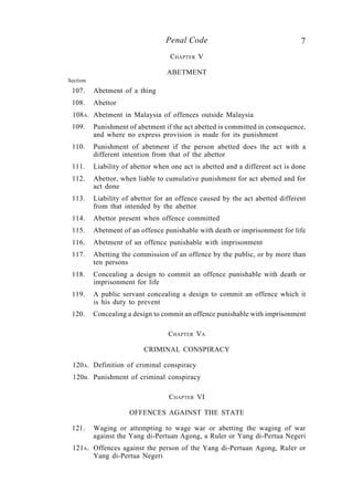 7Penal Code
CHAPTER V
ABETMENT
Section
107. Abetment of a thing
108. Abettor
108A. Abetment in Malaysia of offences outside Malaysia
109. Punishment of abetment if the act abetted is committed in consequence,
and where no express provision is made for its punishment
110. Punishment of abetment if the person abetted does the act with a
different intention from that of the abettor
111. Liability of abettor when one act is abetted and a different act is done
112. Abettor, when liable to cumulative punishment for act abetted and for
act done
113. Liability of abettor for an offence caused by the act abetted different
from that intended by the abettor
114. Abettor present when offence committed
115. Abetment of an offence punishable with death or imprisonment for life
116. Abetment of an offence punishable with imprisonment
117. Abetting the commission of an offence by the public, or by more than
ten persons
118. Concealing a design to commit an offence punishable with death or
imprisonment for life
119. A public servant concealing a design to commit an offence which it
is his duty to prevent
120. Concealing a design to commit an offence punishable with imprisonment
CHAPTER VA
CRIMINAL CONSPIRACY
120A. Definition of criminal conspiracy
120B. Punishment of criminal conspiracy
CHAPTER VI
OFFENCES AGAINST THE STATE
121. Waging or attempting to wage war or abetting the waging of war
against the Yang di-Pertuan Agong, a Ruler or Yang di-Pertua Negeri
121A. Offences against the person of the Yang di-Pertuan Agong, Ruler or
Yang di-Pertua Negeri
 