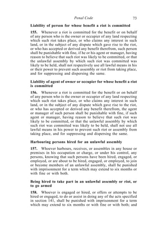 73Penal Code
Liability of person for whose benefit a riot is committed
155. Whenever a riot is committed for the benefit or on behalf
of any person who is the owner or occupier of any land respecting
which such riot takes place, or who claims any interest in such
land, or in the subject of any dispute which gave rise to the riot,
or who has accepted or derived any benefit therefrom, such person
shall be punishable with fine, if he or his agent or manager, having
reason to believe that such riot was likely to be committed, or that
the unlawful assembly by which such riot was committed was
likely to be held, shall not respectively use all lawful means in his
or their power to prevent such assembly or riot from taking place,
and for suppressing and dispersing the same.
Liability of agent of owner or occupier for whose benefit a riot
is committed
156. Whenever a riot is committed for the benefit or on behalf
of any person who is the owner or occupier of any land respecting
which such riot takes place, or who claims any interest in such
land, or in the subject of any dispute which gave rise to the riot,
or who has accepted or derived any benefit therefrom, the agent
or manager of such person shall be punishable with fine, if such
agent or manager, having reason to believe that such riot was
likely to be committed, or that the unlawful assembly by which
such riot was committed was likely to be held, shall not use all
lawful means in his power to prevent such riot or assembly from
taking place, and for suppressing and dispersing the same.
Harbouring persons hired for an unlawful assembly
157. Whoever harbours, receives, or assembles in any house or
premises in his occupation or charge, or under his control, any
persons, knowing that such persons have been hired, engaged, or
employed, or are about to be hired, engaged, or employed, to join
or become members of an unlawful assembly, shall be punished
with imprisonment for a term which may extend to six months or
with fine or with both.
Being hired to take part in an unlawful assembly or riot, or
to go armed
158. Whoever is engaged or hired, or offers or attempts to be
hired or engaged, to do or assist in doing any of the acts specified
in section 141, shall be punished with imprisonment for a term
which may extend to six months or with fine or with both; and
 