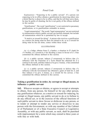 75Penal Code
Explanations—“Expecting to be a public servant”. If a person not
expecting to be in office obtains a gratification by deceiving others into
a belief that he is about to be in office, and that he will then serve them,
he may be guilty of cheating, but he is not guilty of the offence defined
in this section.
“Gratification”. The word “gratification” is not restricted to pecuniary
gratifications, or to gratifications estimable in money.
“Legal remuneration”. The words “legal remuneration” are not restricted
to remuneration which a public servant can lawfully demand, but include
all remuneration which he is permitted by law to accept.
“A motive or reward for doing”. A person who receives a gratification
as a motive for doing what he does not intend to do, or as a reward for
doing what he has not done, comes within these words.
ILLUSTRATIONS
(a) A, a Judge, obtains from Z, a banker, a situation in Z’s bank for
A’s brother, as a reward to A for deciding a cause in favour of Z. A has
committed the offence defined in this section.
(b) A, a public servant, induces Z erroneously to believe that A’s
influence with the Chairman of a Town Board has obtained for Z a
contract to do work, and thus induces Z to give A money. A has committed
the offence defined in this section.
(c) A, a public servant, induces Z erroneously to believe that A’s
influence with the Government has obtained a grant of land for Z, and
thus induces Z to give A money, as a reward for his service. A has
committed the offence defined in this section.
Taking a gratification in order, by corrupt or illegal means, to
influence a public servant
162. Whoever accepts or obtains, or agrees to accept or attempts
to obtain, from any person, for himself or for any other person,
any gratification whatever, as a motive or reward for inducing, by
corrupt or illegal means, any public servant to do or to forbear to
do any official act, or in the exercise of the official functions of
such public servant to show favour or disfavour to any person, or
to render or attempt to render any service or disservice to any
person with the Government, or with any member of the Cabinet
or of Parliament or of a State Executive Council or Legislative
Assembly, or with any public servant, as such, shall be punished
with imprisonment for a term which may extend to three years or
with fine or with both.
 