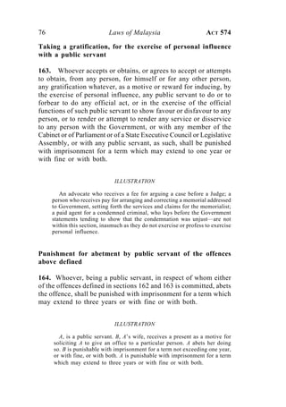 76 Laws of Malaysia ACT 574
Taking a gratification, for the exercise of personal influence
with a public servant
163. Whoever accepts or obtains, or agrees to accept or attempts
to obtain, from any person, for himself or for any other person,
any gratification whatever, as a motive or reward for inducing, by
the exercise of personal influence, any public servant to do or to
forbear to do any official act, or in the exercise of the official
functions of such public servant to show favour or disfavour to any
person, or to render or attempt to render any service or disservice
to any person with the Government, or with any member of the
Cabinet or of Parliament or of a State Executive Council or Legislative
Assembly, or with any public servant, as such, shall be punished
with imprisonment for a term which may extend to one year or
with fine or with both.
ILLUSTRATION
An advocate who receives a fee for arguing a case before a Judge; a
person who receives pay for arranging and correcting a memorial addressed
to Government, setting forth the services and claims for the memorialist;
a paid agent for a condemned criminal, who lays before the Government
statements tending to show that the condemnation was unjust—are not
within this section, inasmuch as they do not exercise or profess to exercise
personal influence.
Punishment for abetment by public servant of the offences
above defined
164. Whoever, being a public servant, in respect of whom either
of the offences defined in sections 162 and 163 is committed, abets
the offence, shall be punished with imprisonment for a term which
may extend to three years or with fine or with both.
ILLUSTRATION
A, is a public servant. B, A’s wife, receives a present as a motive for
soliciting A to give an office to a particular person. A abets her doing
so. B is punishable with imprisonment for a term not exceeding one year,
or with fine, or with both. A is punishable with imprisonment for a term
which may extend to three years or with fine or with both.
 