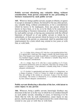 77Penal Code
Public servant obtaining any valuable thing, without
consideration, from person concerned in any proceeding or
business transacted by such public servant
165. Whoever, being a public servant, accepts or obtains, or agrees
to accept or attempts to obtain, for himself or for any other person,
any valuable thing, without consideration, or for a consideration
which he knows to be inadequate, from any person whom he
knows to have been, or to be, or to be likely to be concerned in
any proceeding or business transacted, or about to be transacted,
by such public servant, or having any connection with the official
functions of himself or of any public servant to whom he is
subordinate, or from any person whom he knows to be interested
in or related to the person so concerned, shall be punished with
imprisonment for a term which may extend to two years or with
fine or with both.
ILLUSTRATIONS
(a) A, a Judge, hires a house of Z, who has a case pending before him.
It is agreed that A shall pay fifty ringgit a month, the house being such
that, if the bargain were made in good faith, A would be required to pay
two hundred ringgit a month. A has obtained a valuable thing from Z
without adequate consideration.
(b) A, a Judge, buys of Z, who has a cause pending in A’s Court,
Government promissory notes at a discount, when they are selling in the
market at a premium. A has obtained a valuable thing from Z without
adequate consideration.
(c) Z’s brother is apprehended and taken before A, a Magistrate, on
a charge of perjury. A sells to Z shares in a bank at a premium, when
they are selling in the market at a discount. Z pays A for the shares
accordingly. The money so obtained by A is a valuable thing obtained
by him without adequate consideration.
Public servant disobeying a direction of the law, with intent to
cause injury to any person
166. Whoever, being a public servant, knowingly disobeys any
direction of the law as to the way in which he is to conduct himself
as such public servant, intending to cause, or knowing it to be
likely that he will, by such disobedience, cause injury to any
person, shall be punished with imprisonment for a term which may
extend to one year or with fine or with both.
 