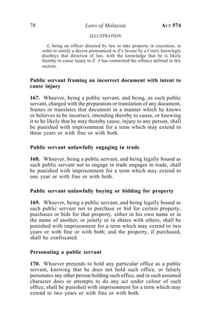 78 Laws of Malaysia ACT 574
ILLUSTRATION
A, being an officer directed by law to take property in execution, in
order to satisfy a decree pronounced in Z’s favour by a Court, knowingly
disobeys that direction of law, with the knowledge that he is likely
thereby to cause injury to Z. A has committed the offence defined in this
section.
Public servant framing an incorrect document with intent to
cause injury
167. Whoever, being a public servant, and being, as such public
servant, charged with the preparation or translation of any document,
frames or translates that document in a manner which he knows
or believes to be incorrect, intending thereby to cause, or knowing
it to be likely that he may thereby cause, injury to any person, shall
be punished with imprisonment for a term which may extend to
three years or with fine or with both.
Public servant unlawfully engaging in trade
168. Whoever, being a public servant, and being legally bound as
such public servant not to engage in trade engages in trade, shall
be punished with imprisonment for a term which may extend to
one year or with fine or with both.
Public servant unlawfully buying or bidding for property
169. Whoever, being a public servant, and being legally bound as
such public servant not to purchase or bid for certain property,
purchases or bids for that property, either in his own name or in
the name of another, or jointly or in shares with others, shall be
punished with imprisonment for a term which may extend to two
years or with fine or with both; and the property, if purchased,
shall be confiscated.
Personating a public servant
170. Whoever pretends to hold any particular office as a public
servant, knowing that he does not hold such office, or falsely
personates any other person holding such office, and in such assumed
character does or attempts to do any act under colour of such
office, shall be punished with imprisonment for a term which may
extend to two years or with fine or with both.
 