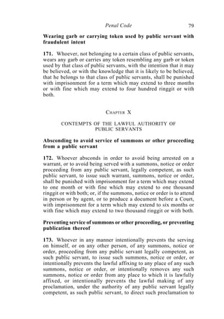 79Penal Code
Wearing garb or carrying token used by public servant with
fraudulent intent
171. Whoever, not belonging to a certain class of public servants,
wears any garb or carries any token resembling any garb or token
used by that class of public servants, with the intention that it may
be believed, or with the knowledge that it is likely to be believed,
that he belongs to that class of public servants, shall be punished
with imprisonment for a term which may extend to three months
or with fine which may extend to four hundred ringgit or with
both.
CHAPTER X
CONTEMPTS OF THE LAWFUL AUTHORITY OF
PUBLIC SERVANTS
Absconding to avoid service of summons or other proceeding
from a public servant
172. Whoever absconds in order to avoid being arrested on a
warrant, or to avoid being served with a summons, notice or order
proceeding from any public servant, legally competent, as such
public servant, to issue such warrant, summons, notice or order,
shall be punished with imprisonment for a term which may extend
to one month or with fine which may extend to one thousand
ringgit or with both; or, if the summons, notice or order is to attend
in person or by agent, or to produce a document before a Court,
with imprisonment for a term which may extend to six months or
with fine which may extend to two thousand ringgit or with both.
Preventing service of summons or other proceeding, or preventing
publication thereof
173. Whoever in any manner intentionally prevents the serving
on himself, or on any other person, of any summons, notice or
order, proceeding from any public servant legally competent, as
such public servant, to issue such summons, notice or order, or
intentionally prevents the lawful affixing to any place of any such
summons, notice or order, or intentionally removes any such
summons, notice or order from any place to which it is lawfully
affixed, or intentionally prevents the lawful making of any
proclamation, under the authority of any public servant legally
competent, as such public servant, to direct such proclamation to
 