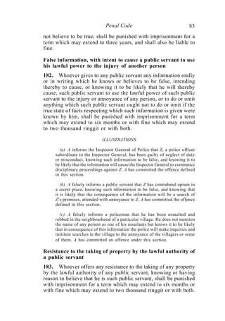 83Penal Code
not believe to be true, shall be punished with imprisonment for a
term which may extend to three years, and shall also be liable to
fine.
False information, with intent to cause a public servant to use
his lawful power to the injury of another person
182. Whoever gives to any public servant any information orally
or in writing which he knows or believes to be false, intending
thereby to cause, or knowing it to be likely that he will thereby
cause, such public servant to use the lawful power of such public
servant to the injury or annoyance of any person, or to do or omit
anything which such public servant ought not to do or omit if the
true state of facts respecting which such information is given were
known by him, shall be punished with imprisonment for a term
which may extend to six months or with fine which may extend
to two thousand ringgit or with both.
ILLUSTRATIONS
(a) A informs the Inspector General of Police that Z, a police officer
subordinate to the Inspector General, has been guilty of neglect of duty
or misconduct, knowing such information to be false, and knowing it to
be likely that the information will cause the Inspector General to commence
disciplinary proceedings against Z. A has committed the offence defined
in this section.
(b) A falsely informs a public servant that Z has contraband opium in
a secret place, knowing such information to be false, and knowing that
it is likely that the consequence of the information will be a search of
Z’s premises, attended with annoyance to Z. A has committed the offence
defined in this section.
(c) A falsely informs a policeman that he has been assaulted and
robbed in the neighbourhood of a particular village. He does not mention
the name of any person as one of his assailants but knows it to be likely
that in consequence of this information the police will make inquiries and
institute searches in the village to the annoyance of the villagers or some
of them. A has committed an offence under this section.
Resistance to the taking of property by the lawful authority of
a public servant
183. Whoever offers any resistance to the taking of any property
by the lawful authority of any public servant, knowing or having
reason to believe that he is such public servant, shall be punished
with imprisonment for a term which may extend to six months or
with fine which may extend to two thousand ringgit or with both.
 