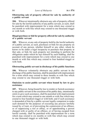 84 Laws of Malaysia ACT 574
Obstructing sale of property offered for sale by authority of
a public servant
184. Whoever intentionally obstructs any sale of property offered
for sale by the lawful authority of any public servant, as such, shall
be punished with imprisonment for a term which may extend to
one month or with fine which may extend to one thousand ringgit
or with both.
Illegal purchase or bid for property offered for sale by authority
of a public servant
185. Whoever, at any sale of property held by the lawful authority
of a public servant, as such, purchases or bids for any property on
account of any person, whether himself or any other, whom he
knows to be under a legal incapacity to purchase that property at
that sale, or bids for such property not intending to perform the
obligations under which he lays himself by such bidding, shall be
punished with imprisonment for a term which may extend to one
month or with fine which may extend to four hundred ringgit or
with both.
Obstructing public servant in discharge of his public functions
186. Whoever voluntarily obstructs any public servant in the
discharge of his public functions, shall be punished with imprisonment
for a term which may extend to three months or with fine which
may extend to one thousand ringgit or with both.
Omission to assist public servant when bound by law to give
assistance
187. Whoever, being bound by law to render or furnish assistance
to any public servant in the execution of his public duty, intentionally
omits to give such assistance, shall be punished with imprisonment
for a term which may extend to one month or with fine which may
extend to four hundred ringgit or with both; and if such assistance
is demanded of him by a public servant legally competent to make
such demand for the purposes of executing any process lawfully
issued by a Court, or of preventing the commission of an offence,
or of suppressing a riot or affray, or of apprehending a person
charged with or guilty of an offence, or of having escaped from
lawful custody, shall be punished with imprisonment for a term
which may extend to six months or with fine which may extend
to one thousand ringgit or with both.
 