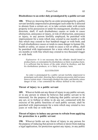 85Penal Code
Disobedience to an order duly promulgated by a public servant
188. Whoever, knowing that by an order promulgated by a public
servant lawfully empowered to promulgate such order he is directed
to abstain from a certain act, or to take certain order with certain
property in his possession or under his management, disobeys such
direction, shall, if such disobedience causes or tends to cause
obstruction, annoyance or injury, or risk of obstruction, annoyance
or injury, to any person lawfully employed, be punished with
imprisonment for a term which may extend to one month or with
fine which may extend to four hundred ringgit or with both; and
if such disobedience causes or tends to cause danger to human life,
health or safety, or causes or tends to cause a riot or affray, shall
be punished with imprisonment for a term which may extend to
six months or with fine which may extend to two thousand ringgit
or with both.
Explanation—It is not necessary that the offender should intend to
produce harm, or contemplate his disobedience as likely to produce harm.
It is sufficient that he knows of the order which he disobeys, and that
his disobedience produces, or is likely to produce, harm.
ILLUSTRATION
An order is promulgated by a public servant lawfully empowered to
promulgate such order, directing that a religious procession shall not pass
down a certain street. A knowingly disobeys the order, and thereby causes
danger of riot. A has committed the offence defined in this section.
Threat of injury to a public servant
189. Whoever holds out any threat of injury to any public servant,
or to any person in whom he believes that public servant to be
interested, for the purpose of inducing that public servant to do
any act, or to forbear or delay to do any act, connected with the
exercise of the public functions of such public servant, shall be
punished with imprisonment for a term which may extend to two
years or with fine or with both.
Threat of injury to induce any person to refrain from applying
for protection to a public servant
190. Whoever holds out any threat of injury to any person for
the purpose of inducing that person to refrain or desist from making
a legal application, for protection against any injury, to any public
 