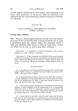 86 Laws of Malaysia ACT 574
servant legally empowered as such to give such protection or to
cause such protection to be given, shall be punished with
imprisonment for a term which may extend to one year or with fine
or with both.
CHAPTER XI
FALSE EVIDENCE AND OFFENCES AGAINST
PUBLIC JUSTICE
Giving false evidence
191. Whoever, being legally bound by an oath, or by any express
provision of law to state the truth, or being bound by law to make
a declaration upon any subject, makes any statement which is
false, and which he either knows or believes to be false, or does
not believe to be true, is said to give false evidence.
Explanation 1—A statement is within the meaning of this section,
whether it is made verbally or otherwise.
Explanation 2—A false statement as to the belief of the person attesting
is within the meaning of this section, and a person may be guilty of giving
false evidence by stating that he believes a thing which he does not
believe, as well as by stating that he knows a thing which he does not
know.
ILLUSTRATIONS
(a) A, in support of a just claim which B has against Z for one thousand
ringgit, falsely swears on a trial that he heard Z admit the justice of B’s
claim. A has given false evidence.
(b) A, being bound by an oath to state the truth, states that he believes
a certain signature to be the handwriting of Z, when he does not believe
it to be the handwriting of Z. Here A states that which he knows to be
false, and therefore gives false evidence.
(c) A, knowing the general character of Z’s handwriting states that he
believes a certain signature to be the handwriting of Z; A in good faith
believing it to be so. Here A’s statement is merely as to his belief, and
is true as to his belief, and therefore, although the signature may not be
the handwriting of Z, A has not given false evidence.
(d) A, being bound by an oath to state the truth, states that he knows
that Z was at a particular place on a particular day, not knowing anything
upon the subject. A gives false evidence as to whether Z was at that place
on the day named, or not.
 