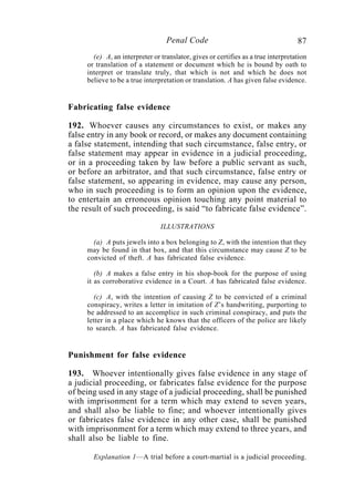 87Penal Code
(e) A, an interpreter or translator, gives or certifies as a true interpretation
or translation of a statement or document which he is bound by oath to
interpret or translate truly, that which is not and which he does not
believe to be a true interpretation or translation. A has given false evidence.
Fabricating false evidence
192. Whoever causes any circumstances to exist, or makes any
false entry in any book or record, or makes any document containing
a false statement, intending that such circumstance, false entry, or
false statement may appear in evidence in a judicial proceeding,
or in a proceeding taken by law before a public servant as such,
or before an arbitrator, and that such circumstance, false entry or
false statement, so appearing in evidence, may cause any person,
who in such proceeding is to form an opinion upon the evidence,
to entertain an erroneous opinion touching any point material to
the result of such proceeding, is said “to fabricate false evidence”.
ILLUSTRATIONS
(a) A puts jewels into a box belonging to Z, with the intention that they
may be found in that box, and that this circumstance may cause Z to be
convicted of theft. A has fabricated false evidence.
(b) A makes a false entry in his shop-book for the purpose of using
it as corroborative evidence in a Court. A has fabricated false evidence.
(c) A, with the intention of causing Z to be convicted of a criminal
conspiracy, writes a letter in imitation of Z’s handwriting, purporting to
be addressed to an accomplice in such criminal conspiracy, and puts the
letter in a place which he knows that the officers of the police are likely
to search. A has fabricated false evidence.
Punishment for false evidence
193. Whoever intentionally gives false evidence in any stage of
a judicial proceeding, or fabricates false evidence for the purpose
of being used in any stage of a judicial proceeding, shall be punished
with imprisonment for a term which may extend to seven years,
and shall also be liable to fine; and whoever intentionally gives
or fabricates false evidence in any other case, shall be punished
with imprisonment for a term which may extend to three years, and
shall also be liable to fine.
Explanation 1—A trial before a court-martial is a judicial proceeding.
 