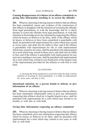 90 Laws of Malaysia ACT 574
Causing disappearance of evidence of an offence committed, or
giving false information touching it, to screen the offender
201. Whoever, knowing or having reason to believe that an offence
has been committed, causes any evidence of the commission of
that offence to disappear with the intention of screening the offender
from legal punishment, or with the knowledge that he is likely
thereby to screen the offender from legal punishment, or with that
intention or knowledge gives any information respecting the offence
which he knows or believes to be false, shall, if the offence which
he knows or believes to have been committed is punishable with
death, be punished with imprisonment for a term which may extend
to seven years, and shall also be liable to fine; and if the offence
is punishable with imprisonment for life or with imprisonment
which may extend to ten years, shall be punished with imprisonment
for a term which may extend to three years, and shall also be liable
to fine; and if the offence is punishable with imprisonment for any
term not extending to ten years, shall be punished with imprisonment
for a term which may extend to one-fourth part of the longest term
of the imprisonment provided for the offence or with fine or with
both.
ILLUSTRATION
A, knowing that B has murdered Z, assists B to hide the body with the
intention of screening B, from punishment. A is liable to imprisonment
for seven years, and also to fine.
Intentional omission, by a person bound to inform, to give
information of an offence
202. Whoever, knowing or having reason to believe that an offence
has been committed, intentionally omits to give any information
respecting that offence which he is legally bound to give, shall be
punished with imprisonment for a term which may extend to six
months or with fine or with both.
Giving false information respecting an offence committed
203. Whoever, knowing or having reason to believe that an offence
has been committed, gives any information respecting that offence
which he knows or believes to be false, shall be punished with
imprisonment for a term which may extend to two years or with
fine or with both.
 