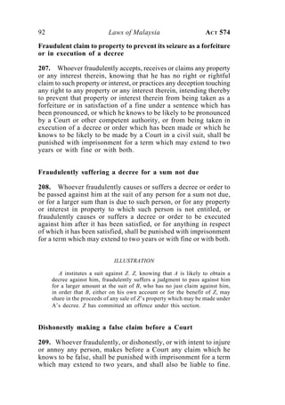 92 Laws of Malaysia ACT 574
Fraudulent claim to property to prevent its seizure as a forfeiture
or in execution of a decree
207. Whoever fraudulently accepts, receives or claims any property
or any interest therein, knowing that he has no right or rightful
claim to such property or interest, or practices any deception touching
any right to any property or any interest therein, intending thereby
to prevent that property or interest therein from being taken as a
forfeiture or in satisfaction of a fine under a sentence which has
been pronounced, or which he knows to be likely to be pronounced
by a Court or other competent authority, or from being taken in
execution of a decree or order which has been made or which he
knows to be likely to be made by a Court in a civil suit, shall be
punished with imprisonment for a term which may extend to two
years or with fine or with both.
Fraudulently suffering a decree for a sum not due
208. Whoever fraudulently causes or suffers a decree or order to
be passed against him at the suit of any person for a sum not due,
or for a larger sum than is due to such person, or for any property
or interest in property to which such person is not entitled, or
fraudulently causes or suffers a decree or order to be executed
against him after it has been satisfied, or for anything in respect
of which it has been satisfied, shall be punished with imprisonment
for a term which may extend to two years or with fine or with both.
ILLUSTRATION
A institutes a suit against Z. Z, knowing that A is likely to obtain a
decree against him, fraudulently suffers a judgment to pass against him
for a larger amount at the suit of B, who has no just claim against him,
in order that B, either on his own account or for the benefit of Z, may
share in the proceeds of any sale of Z’s property which may be made under
A’s decree. Z has committed an offence under this section.
Dishonestly making a false claim before a Court
209. Whoever fraudulently, or dishonestly, or with intent to injure
or annoy any person, makes before a Court any claim which he
knows to be false, shall be punished with imprisonment for a term
which may extend to two years, and shall also be liable to fine.
 