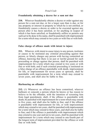 93Penal Code
Fraudulently obtaining a decree for a sum not due
210. Whoever fraudulently obtains a decree or order against any
person for a sum not due, or for a larger sum than is due, or for
any property or interest in property to which he is not entitled, or
fraudulently causes a decree or order to be executed against any
person after it has been satisfied, or for anything in respect of
which it has been satisfied, or fraudulently suffers or permits any
such act to be done in his name, shall be punished with imprisonment
for a term which may extend to two years or with fine or with both.
False charge of offence made with intent to injure
211. Whoever, with intent to cause injury to any person, institutes
or causes to be instituted any criminal proceeding against that
person, or falsely charges any person with having committed an
offence, knowing that there is no just or lawful ground for such
proceeding or charge against that person, shall be punished with
imprisonment for a term which may extend to two years or with
fine or with both; and if such criminal proceeding is instituted on
a false charge of an offence punishable with death, imprisonment
for life, or imprisonment for seven years or upwards, shall be
punishable with imprisonment for a term which may extend to
seven years, and shall also be liable to fine.
Harbouring an offender
212. (1) Whenever an offence has been committed, whoever
harbours or conceals a person whom he knows or has reason to
believe to be the offender, with the intention of screening him
from legal punishment, shall, if the offence is punishable with
death, be punished with imprisonment for a term which may extend
to five years, and shall also be liable to fine; and if the offence
is punishable with imprisonment for life, or with imprisonment
which may extend to ten years, shall be punished with imprisonment
for a term which may extend to three years, and shall also be liable
to fine; and if the offence is punishable with imprisonment which
may extend to one year and not to ten years, shall be punished with
imprisonment for a term which may extend to one-fourth part of
the longest term of imprisonment provided for the offence or with
fine or with both.
 