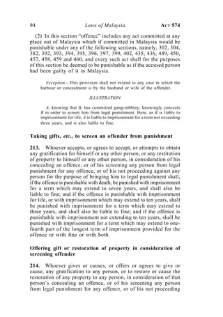 94 Laws of Malaysia ACT 574
(2) In this section “offence” includes any act committed at any
place out of Malaysia which if committed in Malaysia would be
punishable under any of the following sections, namely, 302, 304,
382, 392, 393, 394, 395, 396, 397, 399, 402, 435, 436, 449, 450,
457, 458, 459 and 460, and every such act shall for the purposes
of this section be deemed to be punishable as if the accused person
had been guilty of it in Malaysia.
Exception—This provision shall not extend to any case in which the
harbour or concealment is by the husband or wife of the offender.
ILLUSTRATION
A, knowing that B, has committed gang-robbery, knowingly conceals
B in order to screen him from legal punishment. Here, as B is liable to
imprisonment for life, A is liable to imprisonment for a term not exceeding
three years, and is also liable to fine.
Taking gifts, etc., to screen an offender from punishment
213. Whoever accepts, or agrees to accept, or attempts to obtain
any gratification for himself or any other person, or any restitution
of property to himself or any other person, in consideration of his
concealing an offence, or of his screening any person from legal
punishment for any offence, or of his not proceeding against any
person for the purpose of bringing him to legal punishment shall,
if the offence is punishable with death, be punished with imprisonment
for a term which may extend to seven years, and shall also be
liable to fine; and if the offence is punishable with imprisonment
for life, or with imprisonment which may extend to ten years, shall
be punished with imprisonment for a term which may extend to
three years, and shall also be liable to fine; and if the offence is
punishable with imprisonment not extending to ten years, shall be
punished with imprisonment for a term which may extend to one-
fourth part of the longest term of imprisonment provided for the
offence or with fine or with both.
Offering gift or restoration of property in consideration of
screening offender
214. Whoever gives or causes, or offers or agrees to give or
cause, any gratification to any person, or to restore or cause the
restoration of any property to any person, in consideration of that
person’s concealing an offence, or of his screening any person
from legal punishment for any offence, or of his not proceeding
 
