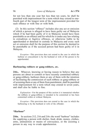 96 Laws of Malaysia ACT 574
for not less than one year but less than ten years, he shall be
punished with imprisonment for a term which may extend to one-
fourth part of the longest term of the imprisonment provided for
such offence or with fine or with both.
(2) In this section “offence” includes also any act or omission
of which a person is alleged to have been guilty out of Malaysia
which if he had been guilty of it in Malaysia would have been
punishable as an offence and for which he is under any law relating
to extradition or fugitive offences, or otherwise liable to be
apprehended or detained in custody in Malaysia and every such
act or omission shall for the purpose of this section be deemed to
be punishable as if the accused person had been guilty of it in
Malaysia.
Exception—This provision does not extend to the case in which the
harbour or concealment is by the husband or wife of the person to be
apprehended.
Harbouring robbers or gang-robbers, etc.
216A. Whoever, knowing or having reason to believe that any
persons are about to commit or have recently committed robbery
or gang-robbery, harbours them or any of them with the intention
of facilitating the commission of such robbery or gang-robbery or
of screening them or any of them from punishment, shall be punished
with imprisonment for a term which may extend to seven years,
and shall also be liable to fine.
Explanation—For the purpose of this section it is immaterial whether
the robbery or gang-robbery is intended to be committed or has been
committed within or without Malaysia.
Exception—This provision does not extend to the case in which the
harbouring is by the husband or wife of the offender.
“Harbour”
216B. In sections 212, 216 and 216A the word “harbour” includes
the supplying a person with shelter, food, drink, money, clothes,
arms, ammunition or means of conveyance, or the assisting a
person in any way to evade apprehension.
 