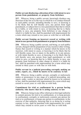 97Penal Code
Public servant disobeying a direction of law with intent to save
person from punishment, or property from forfeiture
217. Whoever, being a public servant, knowingly disobeys any
direction of the law as to the way in which he is to conduct himself
as such public servant, intending thereby to save, or knowing it
to be likely that he will thereby save, any person from legal
punishment, or subject him to a less punishment than that to which
he is liable, or with intent to save, or knowing that he is likely
thereby to save, any property from forfeiture or any charge to
which it is liable by law, shall be punished with imprisonment for
a term which may extend to two years or with fine or with both.
Public servant framing an incorrect record or writing with
intent to save person from punishment or property from forfeiture
218. Whoever, being a public servant, and being, as such public
servant, charged with the preparation of any record or other writing,
frames that record or writing in a manner which he knows to be
incorrect, with intent to cause, or knowing it to be likely that he
will thereby cause, loss or injury to the public or to any person,
or with intent thereby to save, or knowing it to be likely that he
will thereby save, any person from legal punishment, or with
intent to save, or knowing that he is likely thereby to save, any
property from forfeiture or other charge to which it is liable by
law, shall be punished with imprisonment for a term which may
extend to three years or with fine or with both.
Public servant in a judicial proceeding corruptly making an
order, report, etc., which he knows to be contrary to law
219. Whoever, being a public servant, corruptly or maliciously
makes or pronounces in any stage of a judicial proceeding, any
report, order, verdict or decision which he knows to be contrary
to law, shall be punished with imprisonment for a term which may
extend to seven years or with fine or with both.
Commitment for trial or confinement by a person having
authority who knows that he is acting contrary to law
220. Whoever, being in any office which gives him legal authority
to commit persons for trial or to confinement, or to keep persons
in confinement, corruptly or maliciously commits any person for
trial or to confinement, or keeps any person in confinement, in the
exercise of that authority, knowing that in so doing he is acting
contrary to law, shall be punished with imprisonment for a term
which may extend to seven years or with fine or with both.
 